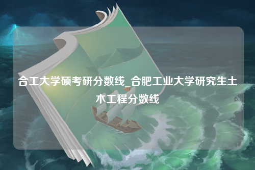 合工大学硕考研分数线_合肥工业大学研究生土木工程分数线