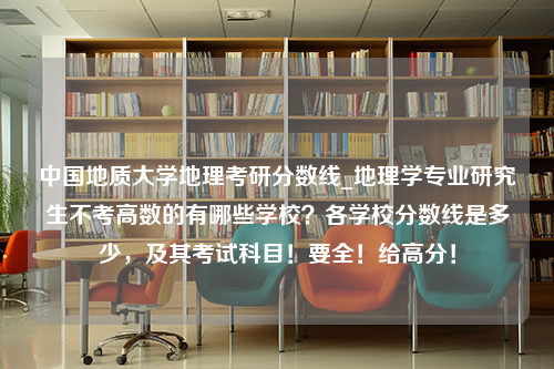 中国地质大学地理考研分数线_地理学专业研究生不考高数的有哪些学校？各学校分数线是多少，及其考试科目！要全！给高分！