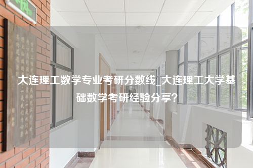 大连理工数学专业考研分数线_大连理工大学基础数学考研经验分享？