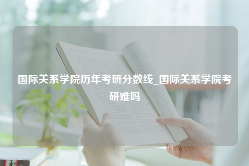 国际关系学院历年考研分数线_国际关系学院考研难吗