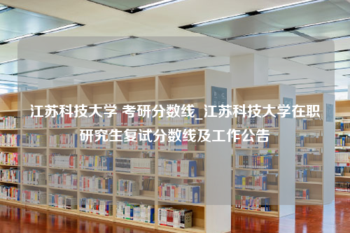 江苏科技大学 考研分数线_江苏科技大学在职研究生复试分数线及工作公告