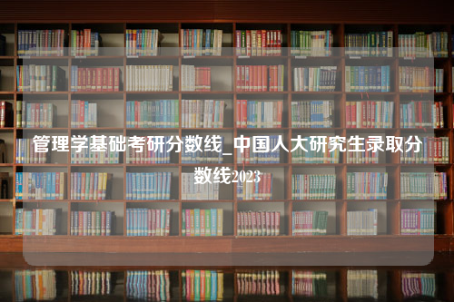 管理学基础考研分数线_中国人大研究生录取分数线2023