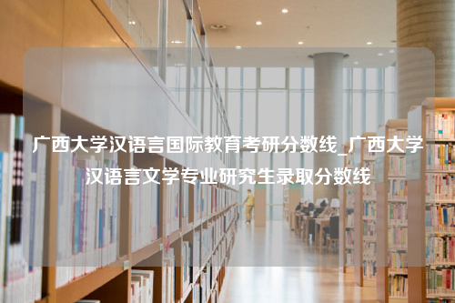 广西大学汉语言国际教育考研分数线_广西大学汉语言文学专业研究生录取分数线