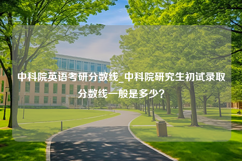 中科院英语考研分数线_中科院研究生初试录取分数线一般是多少？