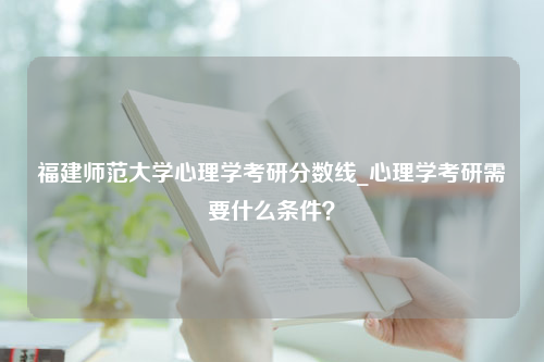 福建师范大学心理学考研分数线_心理学考研需要什么条件？