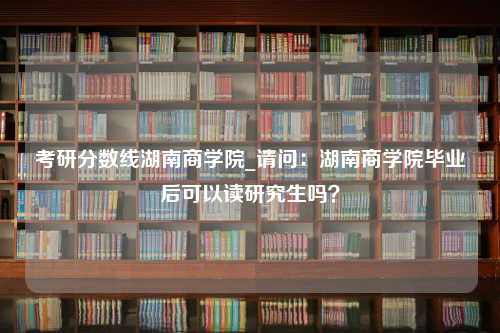 考研分数线湖南商学院_请问：湖南商学院毕业后可以读研究生吗？