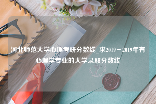 河北师范大学心理考研分数线_求2019－2019年有心理学专业的大学录取分数线