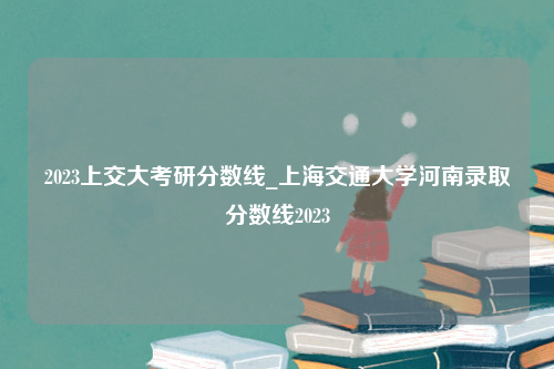 2023上交大考研分数线_上海交通大学河南录取分数线2023