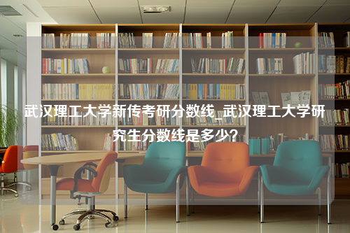 武汉理工大学新传考研分数线_武汉理工大学研究生分数线是多少？