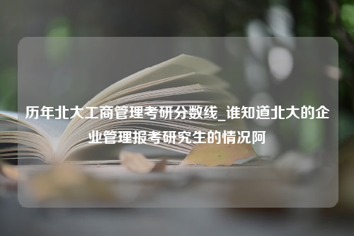 历年北大工商管理考研分数线_谁知道北大的企业管理报考研究生的情况阿