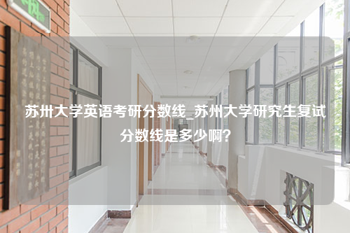 苏卅大学英语考研分数线_苏州大学研究生复试分数线是多少啊？