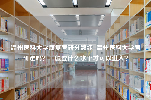 温州医科大学康复考研分数线_温州医科大学考研难吗？一般要什么水平才可以进入？