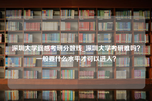 深圳大学遥感考研分数线_深圳大学考研难吗？一般要什么水平才可以进入？