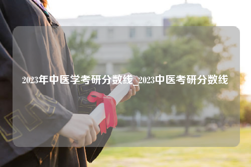 2023年中医学考研分数线_2023中医考研分数线