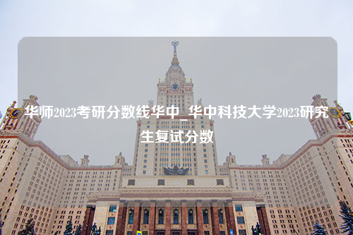 华师2023考研分数线华中_华中科技大学2023研究生复试分数