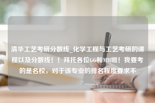 清华工艺考研分数线_化学工程与工艺考研的课程以及分数线！！拜托各位GG和MM啦！我要考的是名校，对于该专业的排名程度要求不