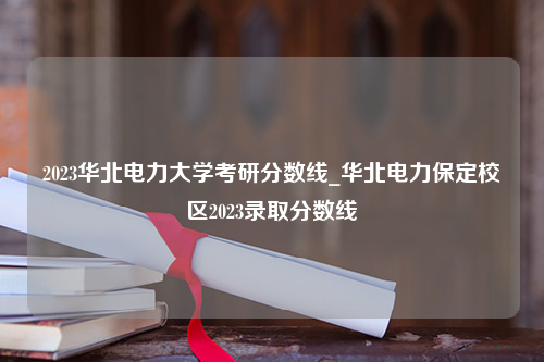 2023华北电力大学考研分数线_华北电力保定校区2023录取分数线