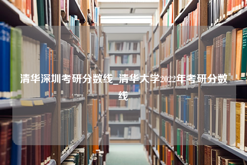 清华深圳考研分数线_清华大学2022年考研分数线