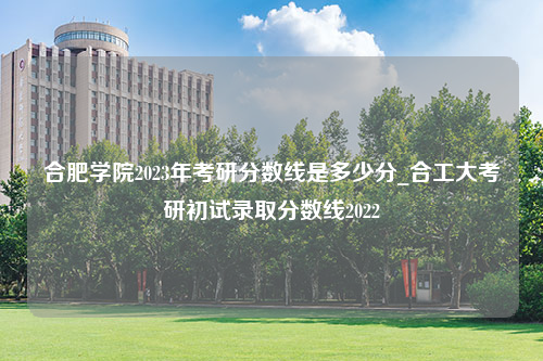 合肥学院2023年考研分数线是多少分_合工大考研初试录取分数线2022