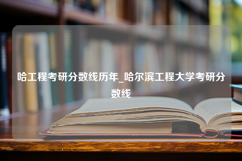 哈工程考研分数线历年_哈尔滨工程大学考研分数线