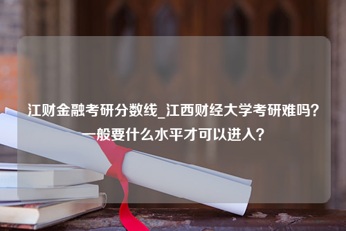 江财金融考研分数线_江西财经大学考研难吗？一般要什么水平才可以进入？