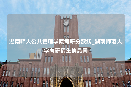 湖南师大公共管理学院考研分数线_湖南师范大学考研招生信息网