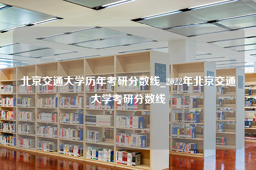 北京交通大学历年考研分数线_2022年北京交通大学考研分数线