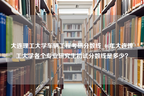 大连理工大学车辆工程考研分数线_06年大连理工大学各个专业研究生初试分数线是多少？