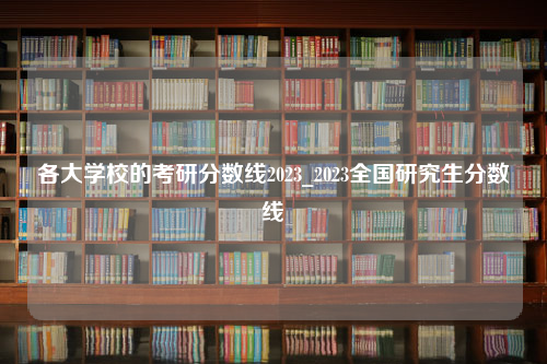 各大学校的考研分数线2023_2023全国研究生分数线