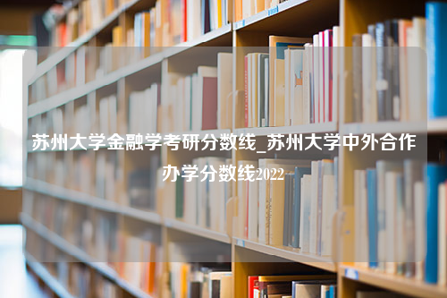 苏州大学金融学考研分数线_苏州大学中外合作办学分数线2022