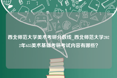 西北师范大学美术考研分数线_西北师范大学2022年635美术基础考研考试内容有哪些？