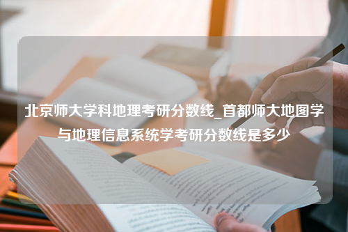 北京师大学科地理考研分数线_首都师大地图学与地理信息系统学考研分数线是多少