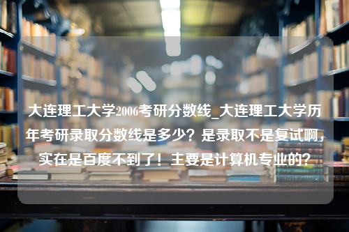 大连理工大学2006考研分数线_大连理工大学历年考研录取分数线是多少？是录取不是复试啊，实在是百度不到了！主要是计算机专业的？