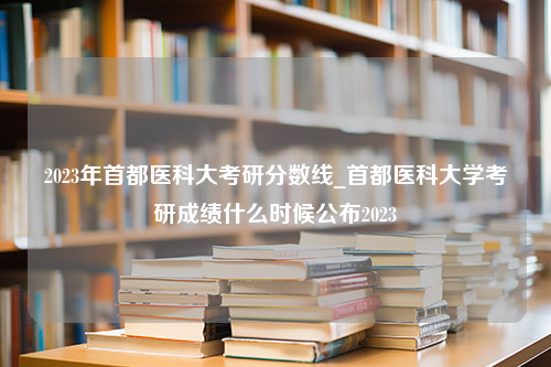 2023年首都医科大考研分数线_首都医科大学考研成绩什么时候公布2023