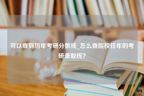 可以查到历年考研分数线_怎么查院校往年的考研录取线？