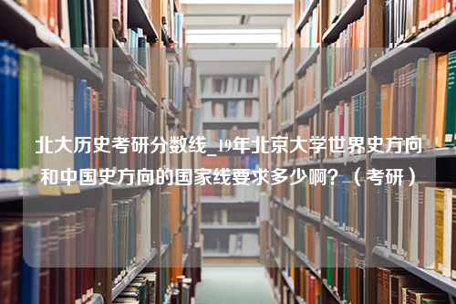 北大历史考研分数线_19年北京大学世界史方向和中国史方向的国家线要求多少啊？（考研）