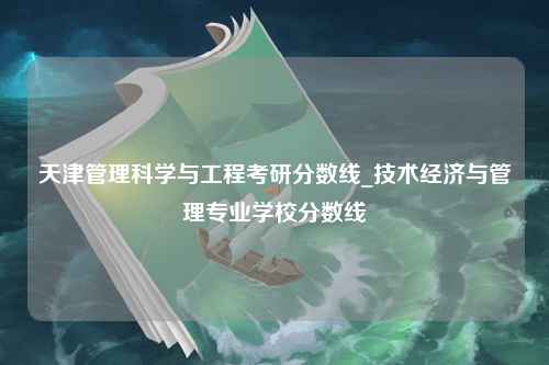 天津管理科学与工程考研分数线_技术经济与管理专业学校分数线