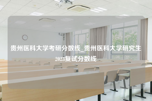 贵州医科大学考研分数线_贵州医科大学研究生2023复试分数线