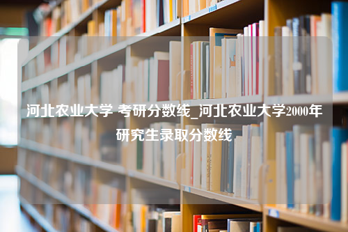 河北农业大学 考研分数线_河北农业大学2000年研究生录取分数线