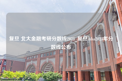 复旦 北大金融考研分数线2023_复旦mba2023年分数线公布