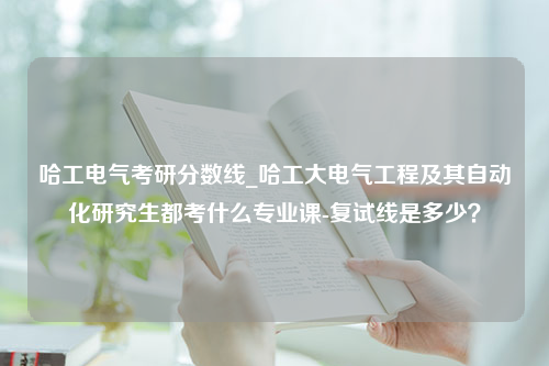 哈工电气考研分数线_哈工大电气工程及其自动化研究生都考什么专业课-复试线是多少？