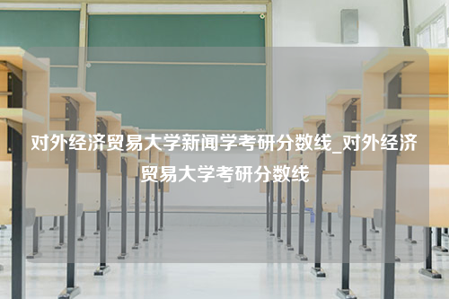 对外经济贸易大学新闻学考研分数线_对外经济贸易大学考研分数线