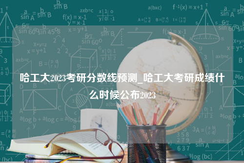 哈工大2023考研分数线预测_哈工大考研成绩什么时候公布2023