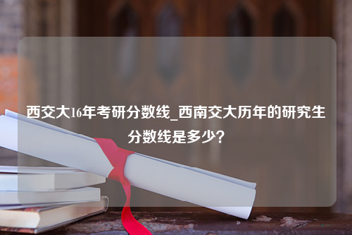 西交大16年考研分数线_西南交大历年的研究生分数线是多少？