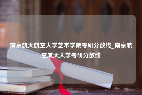 南京航天航空大学艺术学院考研分数线_南京航空航天大学考研分数线