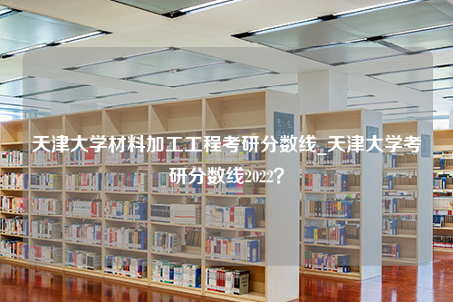 天津大学材料加工工程考研分数线_天津大学考研分数线2022？