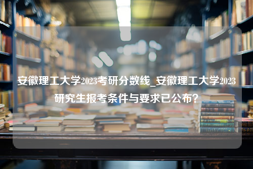 安徽理工大学2023考研分数线_安徽理工大学2023研究生报考条件与要求已公布？