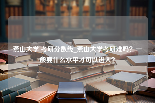 燕山大学 考研分数线_燕山大学考研难吗？一般要什么水平才可以进入？