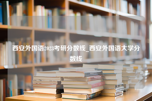 西安外国语2023考研分数线_西安外国语大学分数线