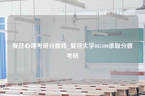 复旦心理考研分数线_复旦大学085400录取分数考研